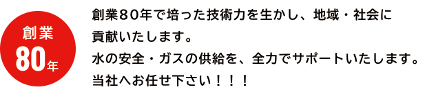 創業80年で培った技術力を生かし、地域・社会に貢献いたします。水の安全・ガスの供給を、全力でサポートいたします。当社へお任せ下さい